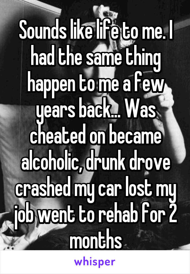 Sounds like life to me. I had the same thing happen to me a few years back... Was cheated on became alcoholic, drunk drove crashed my car lost my job went to rehab for 2 months