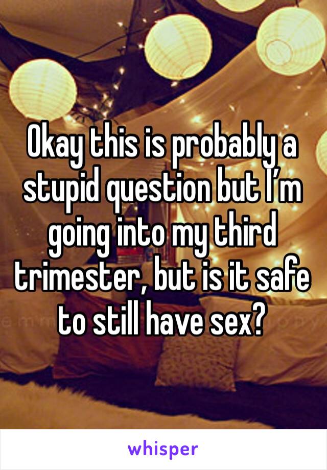 Okay this is probably a stupid question but I’m going into my third trimester, but is it safe to still have sex?