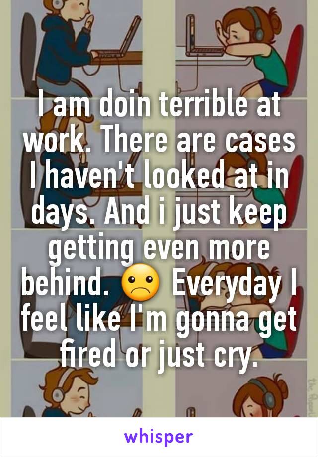 I am doin terrible at work. There are cases I haven't looked at in days. And i just keep getting even more behind. ☹ Everyday I feel like I'm gonna get fired or just cry.
