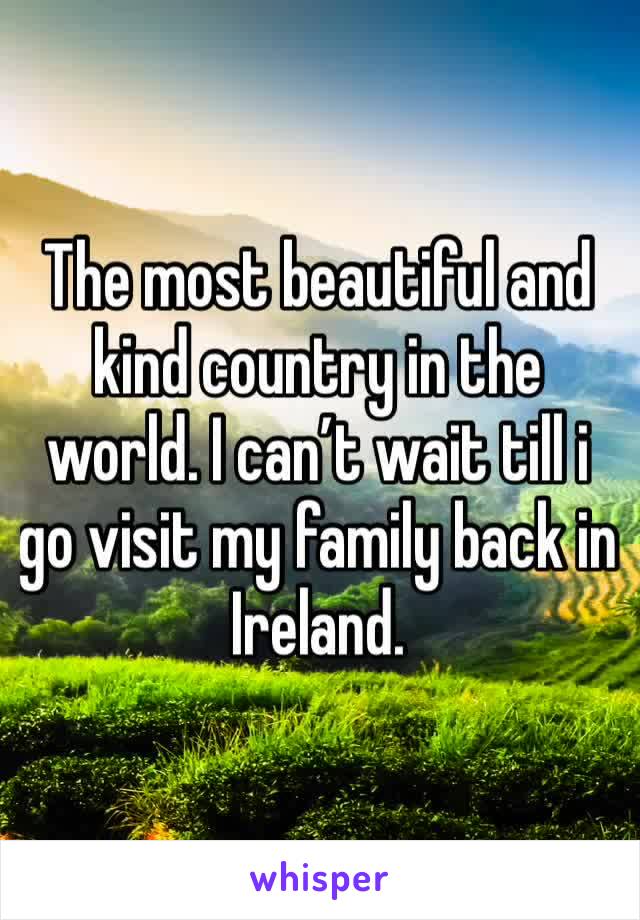 The most beautiful and kind country in the world. I can’t wait till i go visit my family back in Ireland. 