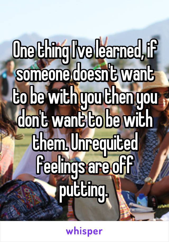 One thing I've learned, if someone doesn't want to be with you then you don't want to be with them. Unrequited feelings are off putting. 