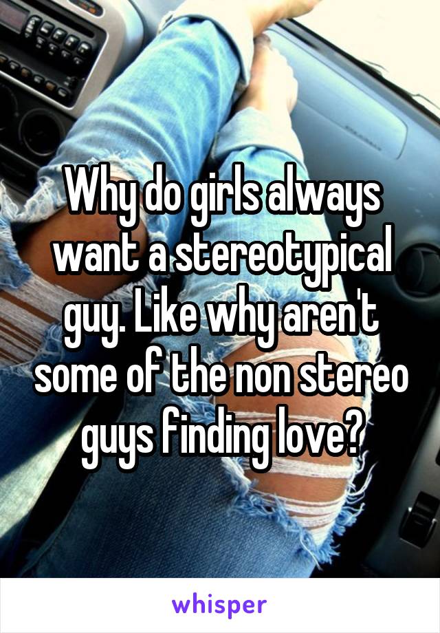 Why do girls always want a stereotypical guy. Like why aren't some of the non stereo guys finding love?