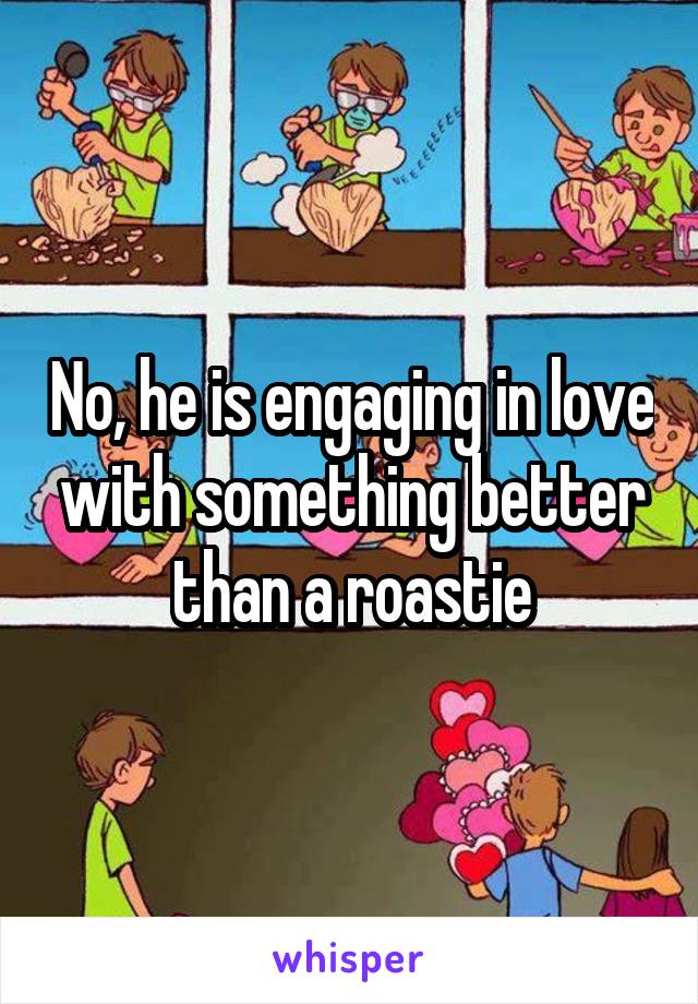 No, he is engaging in love with something better than a roastie