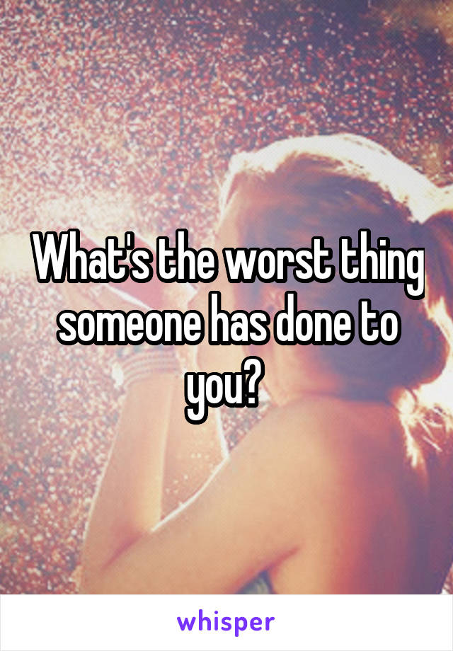 What's the worst thing someone has done to you? 