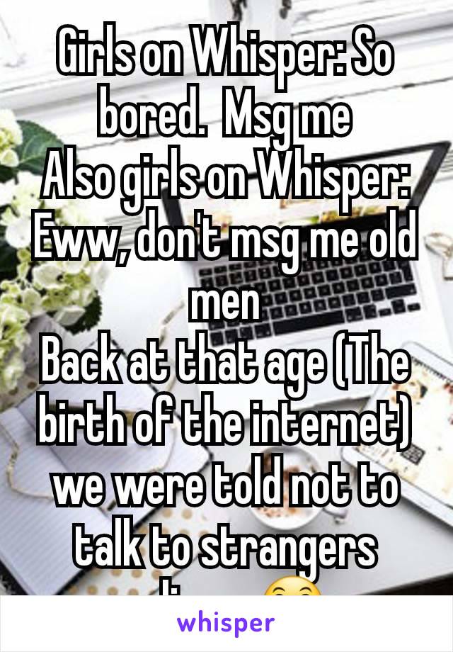 Girls on Whisper: So bored.  Msg me
Also girls on Whisper: Eww, don't msg me old men
Back at that age (The birth of the internet) we were told not to talk to strangers online.   😛