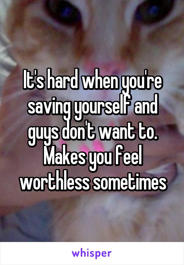 It's hard when you're saving yourself and guys don't want to. Makes you feel worthless sometimes