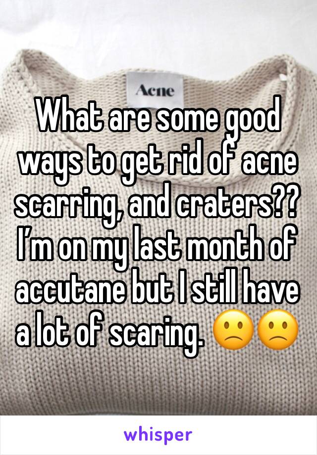 What are some good ways to get rid of acne scarring, and craters??  I’m on my last month of accutane but I still have a lot of scaring. 🙁🙁