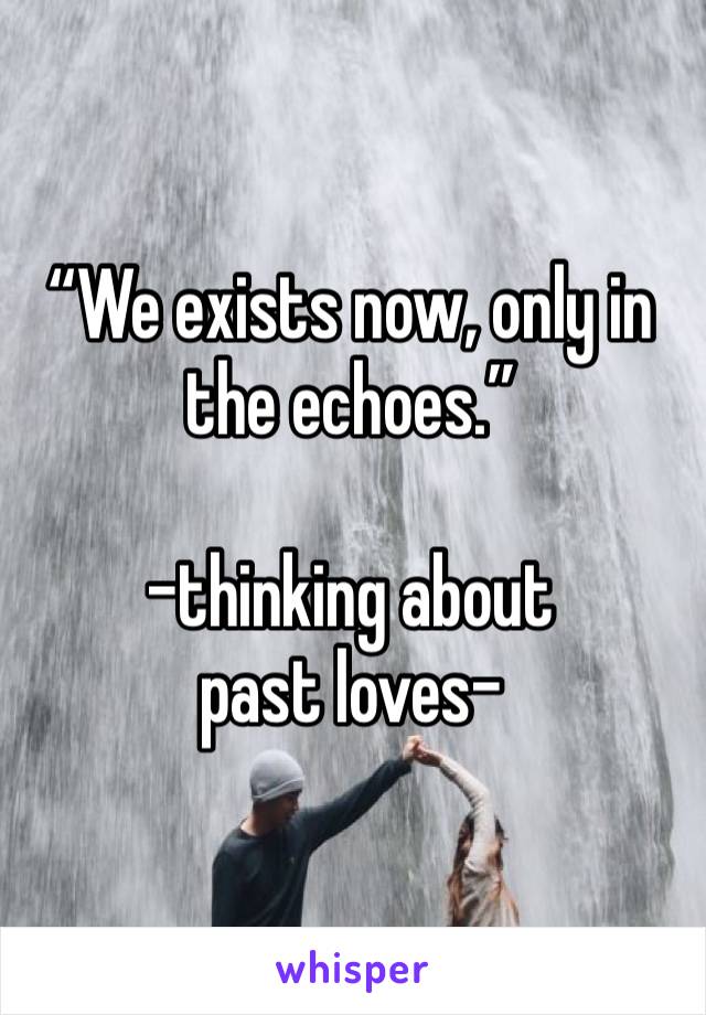 “We exists now, only in the echoes.”

-thinking about past loves-