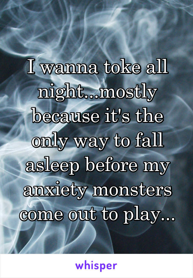 I wanna toke all night...mostly because it's the only way to fall asleep before my anxiety monsters come out to play...