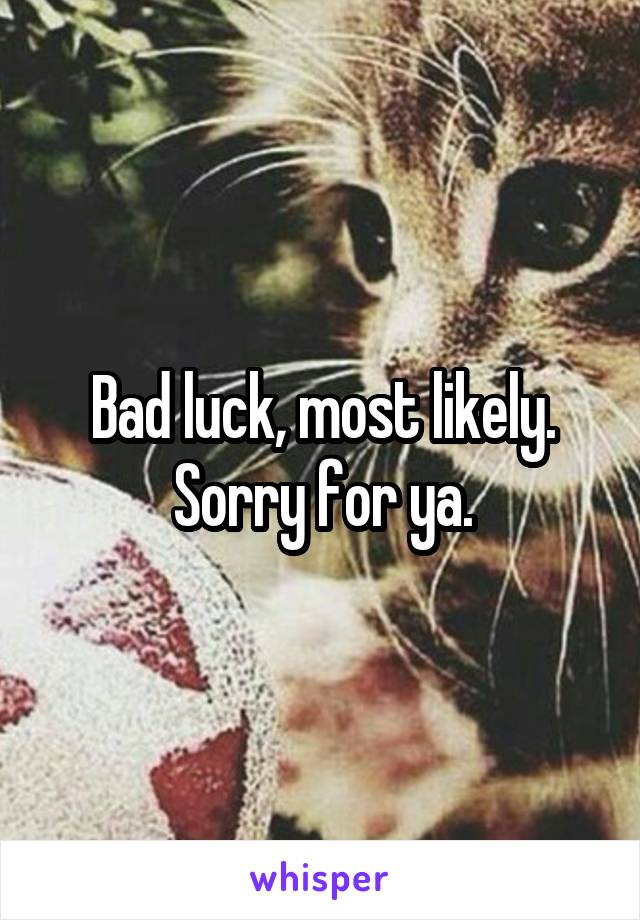 Bad luck, most likely. Sorry for ya.