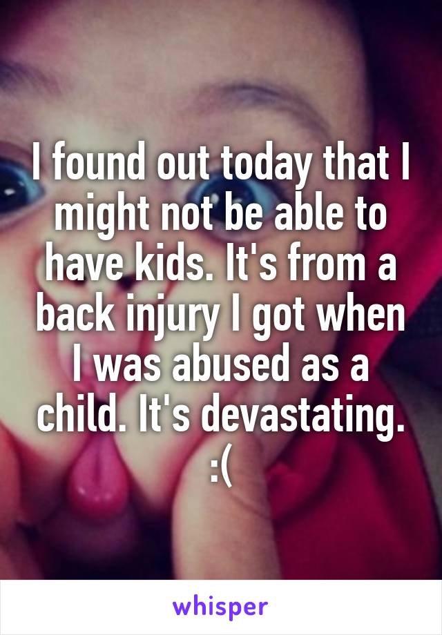 I found out today that I might not be able to have kids. It's from a back injury I got when I was abused as a child. It's devastating. :(