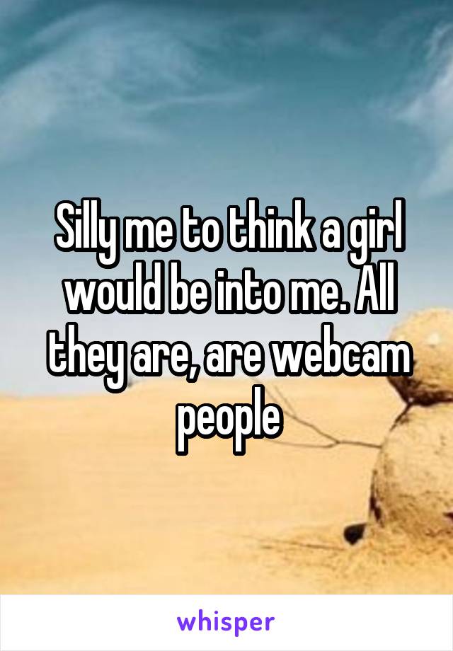 Silly me to think a girl would be into me. All they are, are webcam people