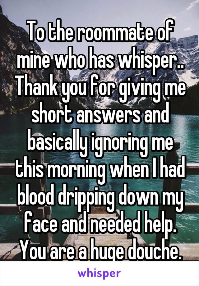 To the roommate of mine who has whisper.. Thank you for giving me short answers and basically ignoring me this morning when I had blood dripping down my face and needed help. You are a huge douche.