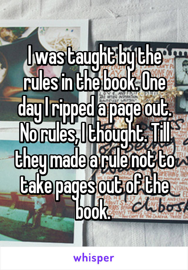 I was taught by the rules in the book. One day I ripped a page out. No rules, I thought. Till they made a rule not to take pages out of the book. 