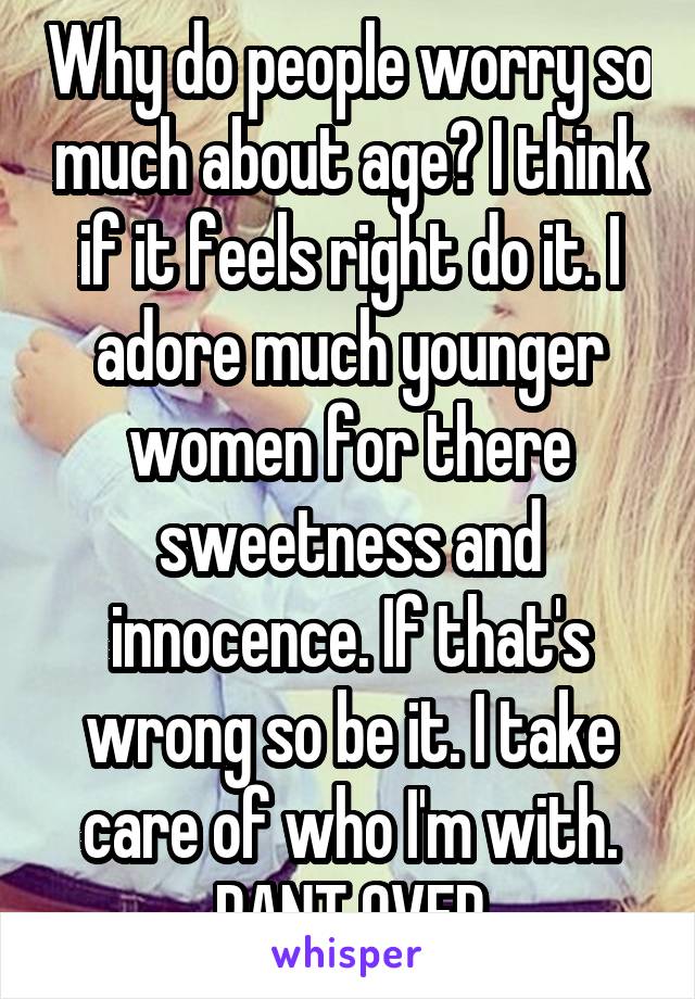 Why do people worry so much about age? I think if it feels right do it. I adore much younger women for there sweetness and innocence. If that's wrong so be it. I take care of who I'm with. RANT OVER