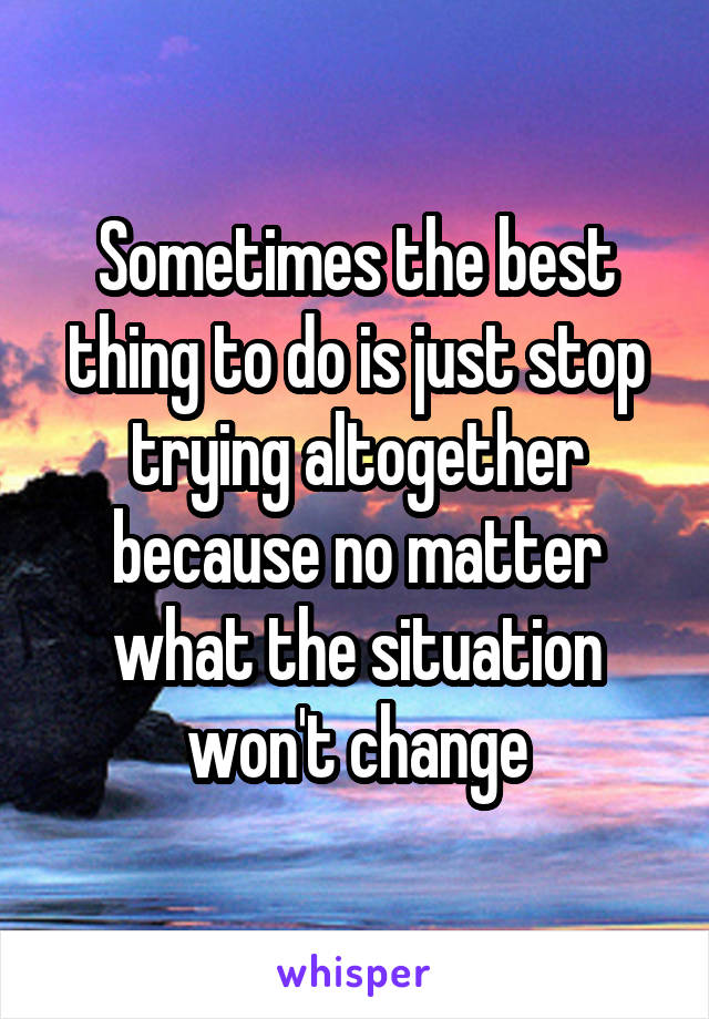 Sometimes the best thing to do is just stop trying altogether because no matter what the situation won't change