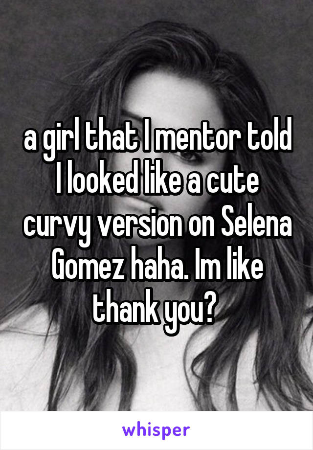 a girl that I mentor told I looked like a cute curvy version on Selena Gomez haha. Im like thank you? 
