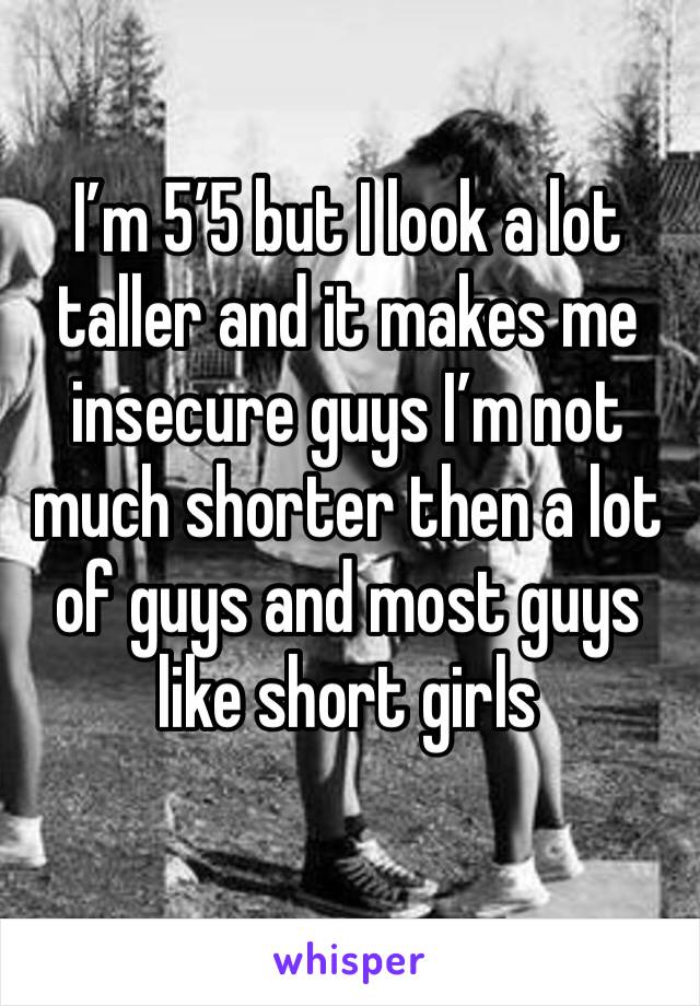 I’m 5’5 but I look a lot taller and it makes me insecure guys I’m not much shorter then a lot of guys and most guys like short girls