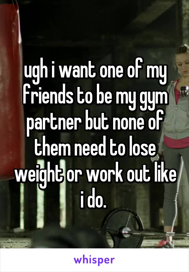 ugh i want one of my friends to be my gym partner but none of them need to lose weight or work out like i do. 