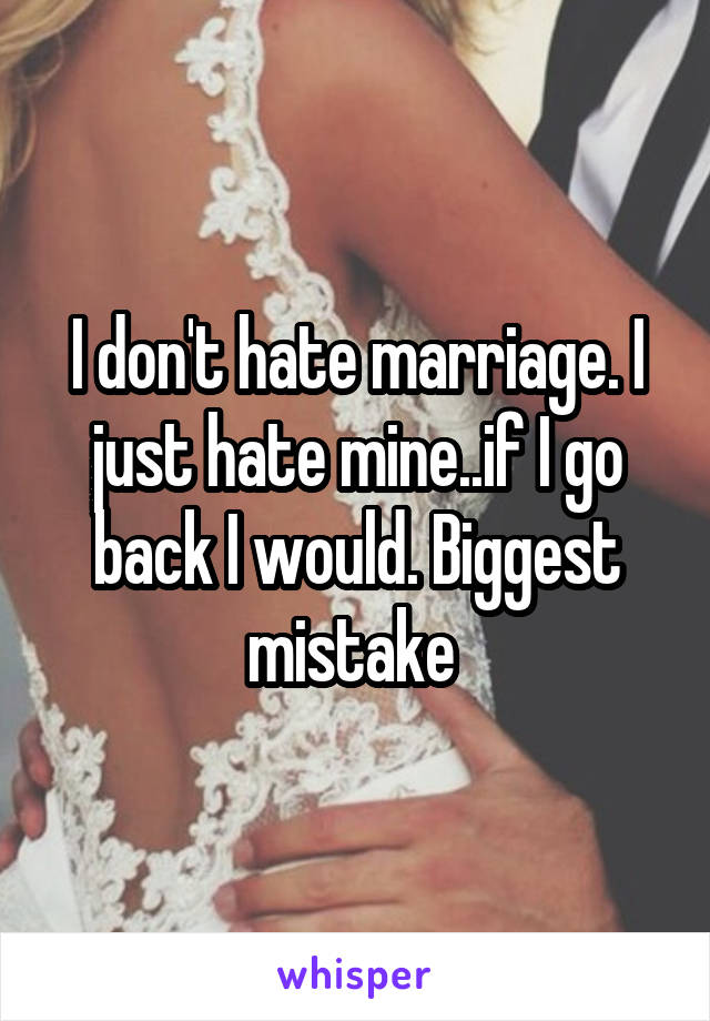 I don't hate marriage. I just hate mine..if I go back I would. Biggest mistake 
