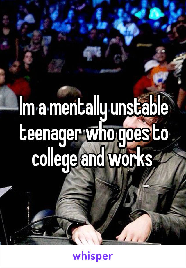 Im a mentally unstable teenager who goes to college and works 