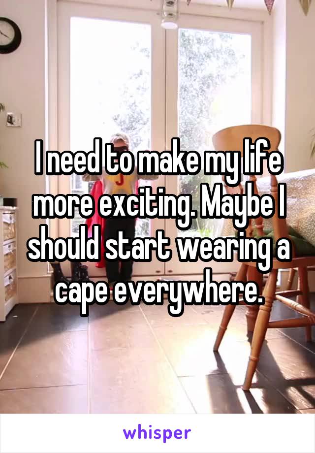 I need to make my life more exciting. Maybe I should start wearing a cape everywhere.