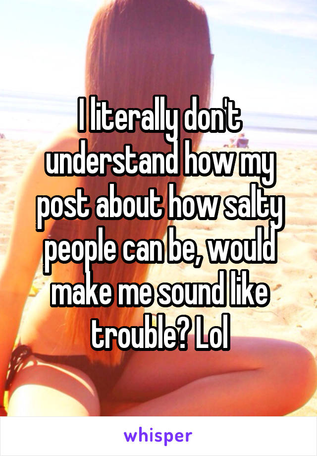 I literally don't understand how my post about how salty people can be, would make me sound like trouble? Lol