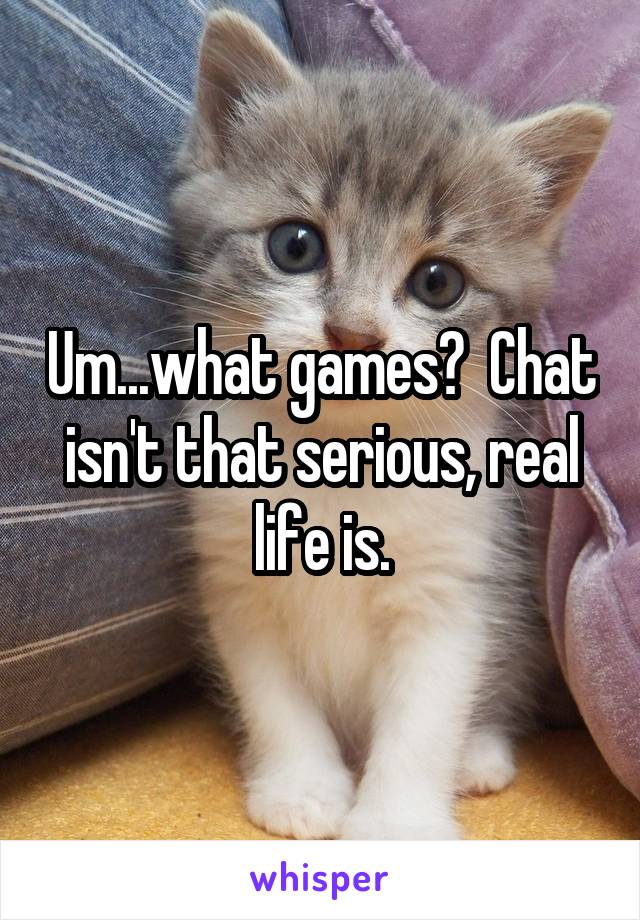 Um...what games?  Chat isn't that serious, real life is.