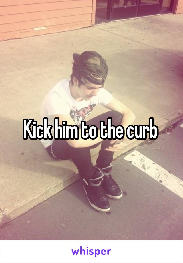 Kick him to the curb 