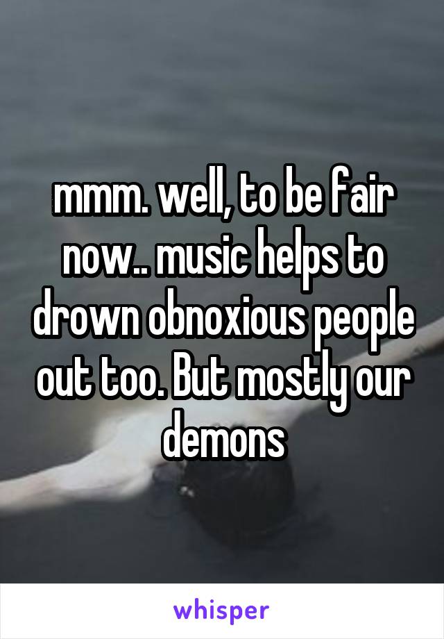 mmm. well, to be fair now.. music helps to drown obnoxious people out too. But mostly our demons
