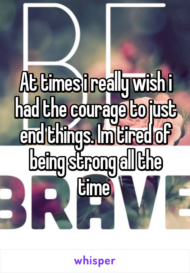 At times i really wish i had the courage to just end things. Im tired of being strong all the time 