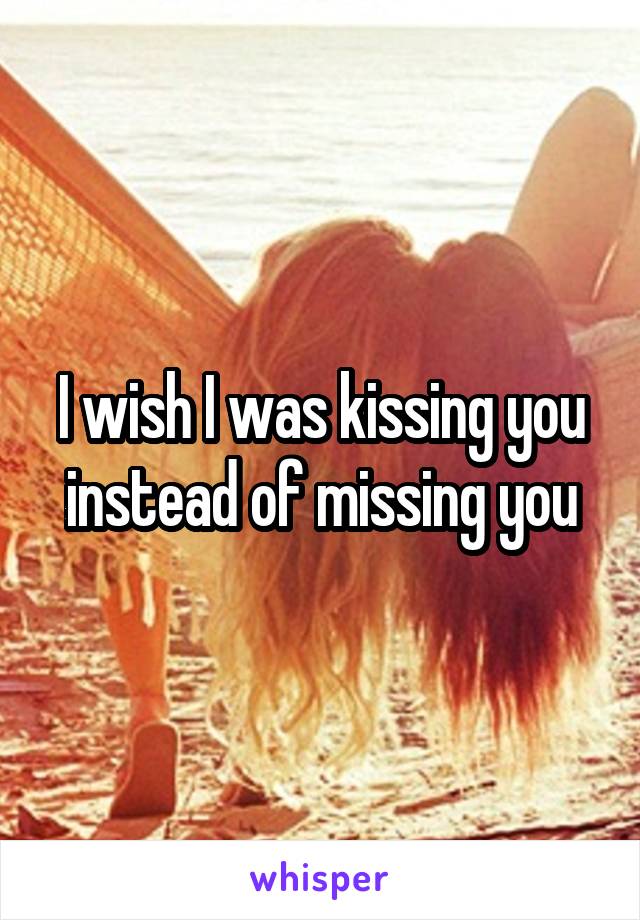 I wish I was kissing you instead of missing you