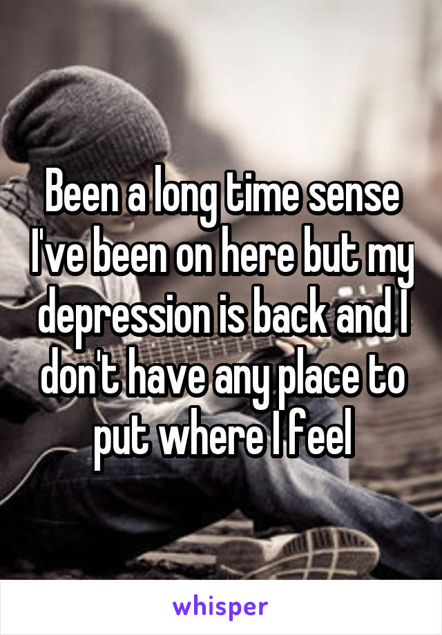Been a long time sense I've been on here but my depression is back and I don't have any place to put where I feel