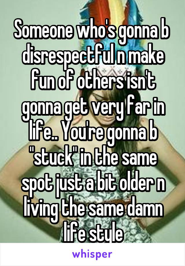 Someone who's gonna b  disrespectful n make fun of others isn't gonna get very far in life.. You're gonna b "stuck" in the same spot just a bit older n living the same damn life style