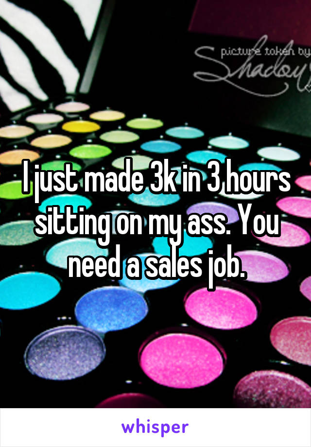 I just made 3k in 3 hours sitting on my ass. You need a sales job.