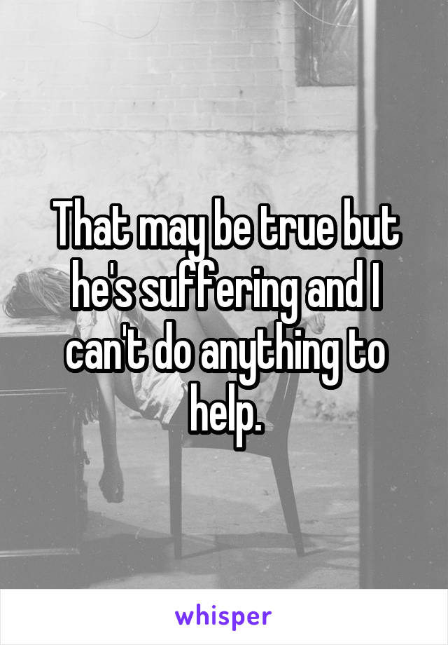 That may be true but he's suffering and I can't do anything to help.
