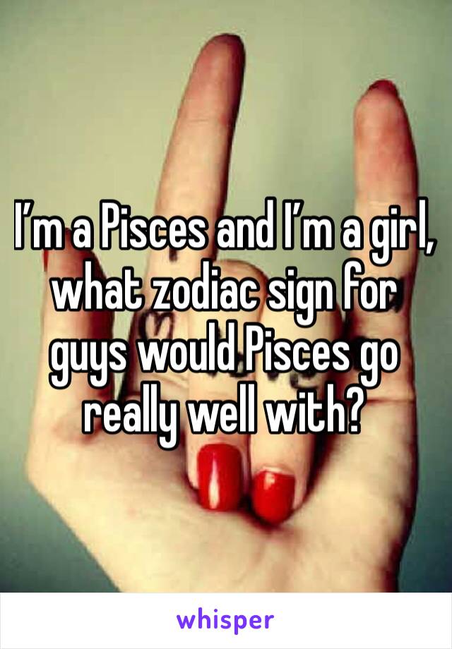 I’m a Pisces and I’m a girl, what zodiac sign for guys would Pisces go really well with?