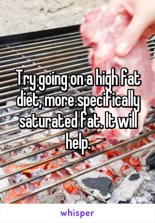 Try going on a high fat diet, more specifically saturated fat. It will help.
