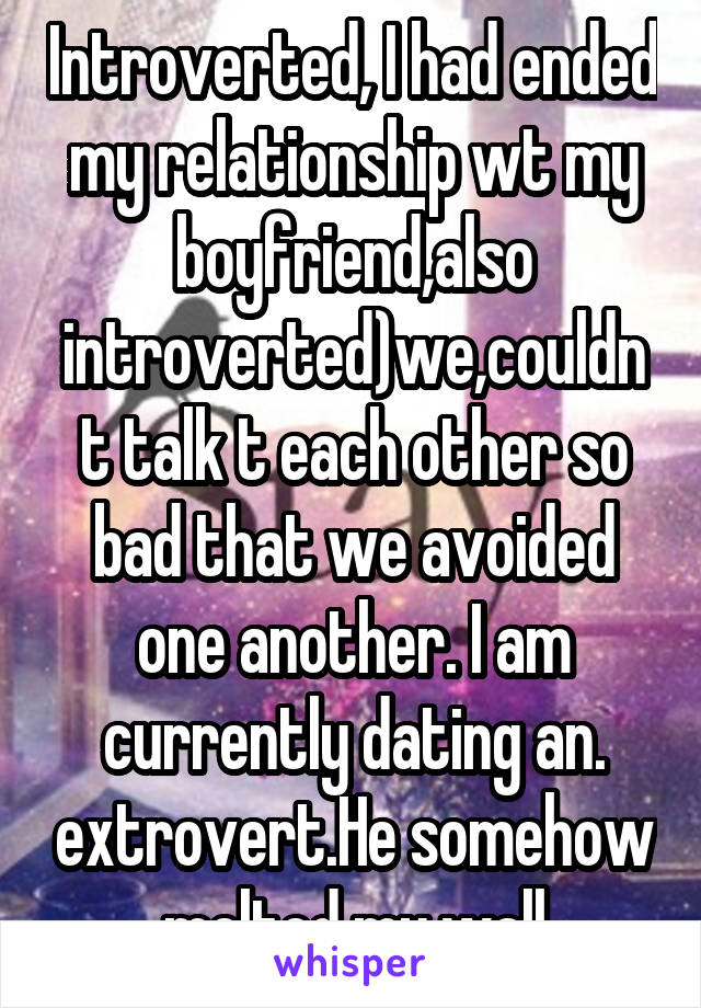 Introverted, I had ended my relationship wt my boyfriend,also introverted)we,couldnt talk t each other so bad that we avoided one another. I am currently dating an. extrovert.He somehow melted my wall
