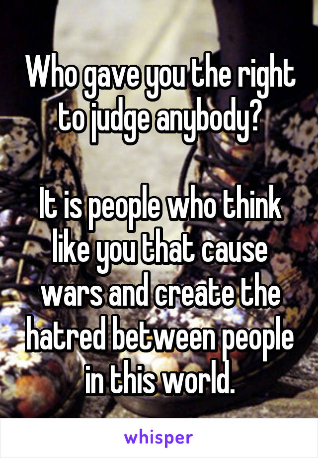 Who gave you the right to judge anybody?

It is people who think like you that cause wars and create the hatred between people in this world.