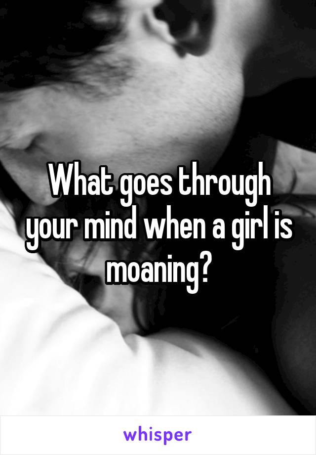 What goes through your mind when a girl is moaning?
