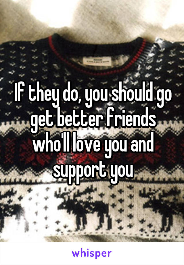 If they do, you should go get better friends who'll love you and support you