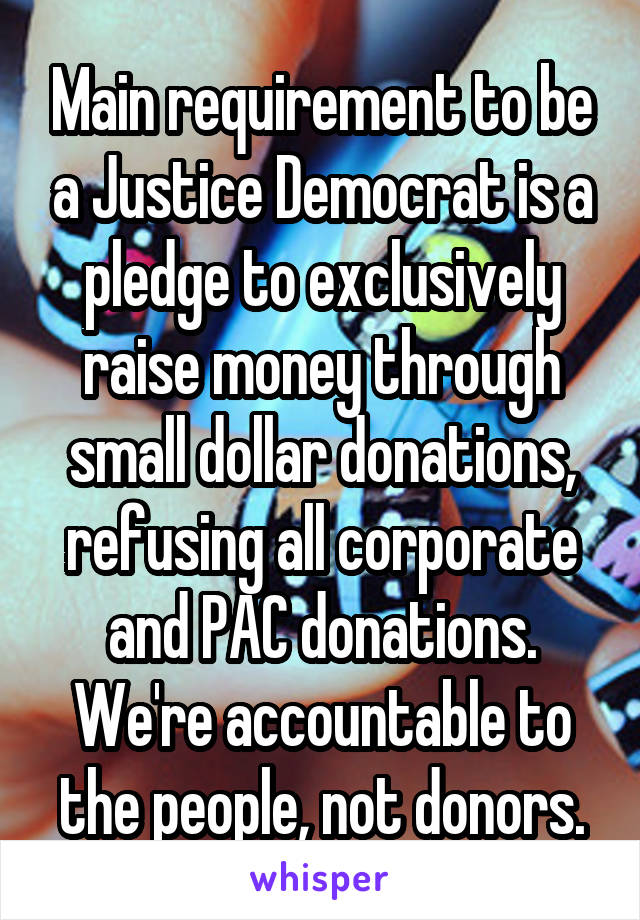 Main requirement to be a Justice Democrat is a pledge to exclusively raise money through small dollar donations, refusing all corporate and PAC donations. We're accountable to the people, not donors.