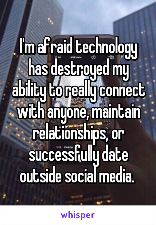 I'm afraid technology has destroyed my ability to really connect with anyone, maintain relationships, or successfully date outside social media. 