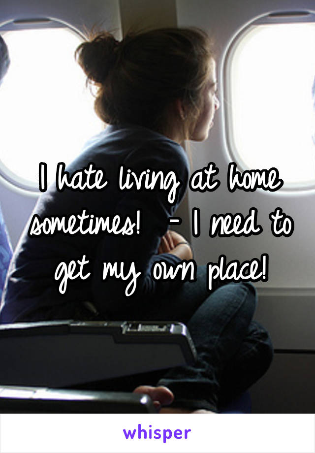 I hate living at home sometimes!  - I need to get my own place!