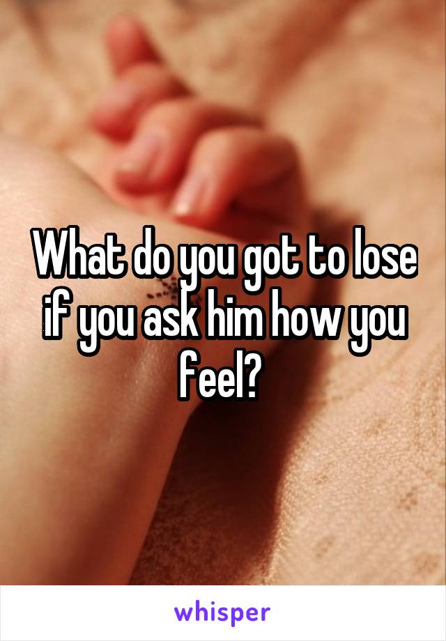 What do you got to lose if you ask him how you feel? 