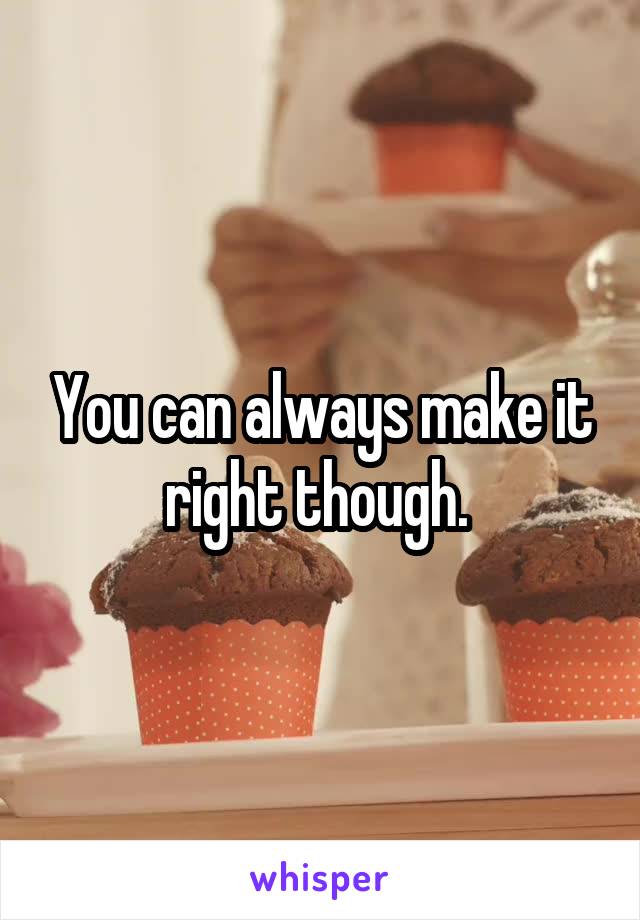 You can always make it right though. 