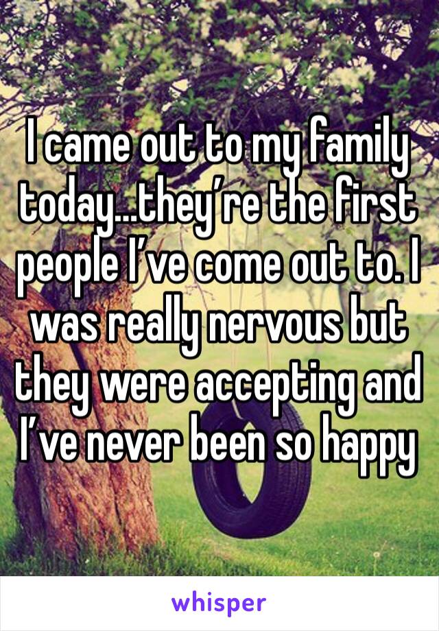 I came out to my family today…they’re the first people I’ve come out to. I was really nervous but they were accepting and I’ve never been so happy 