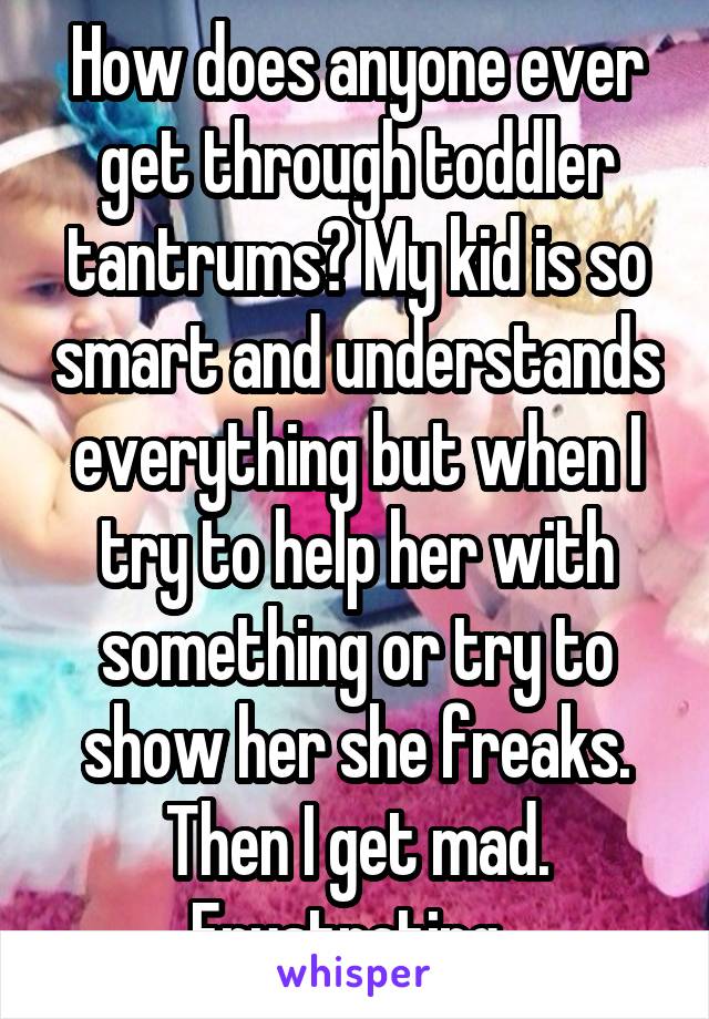 How does anyone ever get through toddler tantrums? My kid is so smart and understands everything but when I try to help her with something or try to show her she freaks. Then I get mad. Frustrating. 