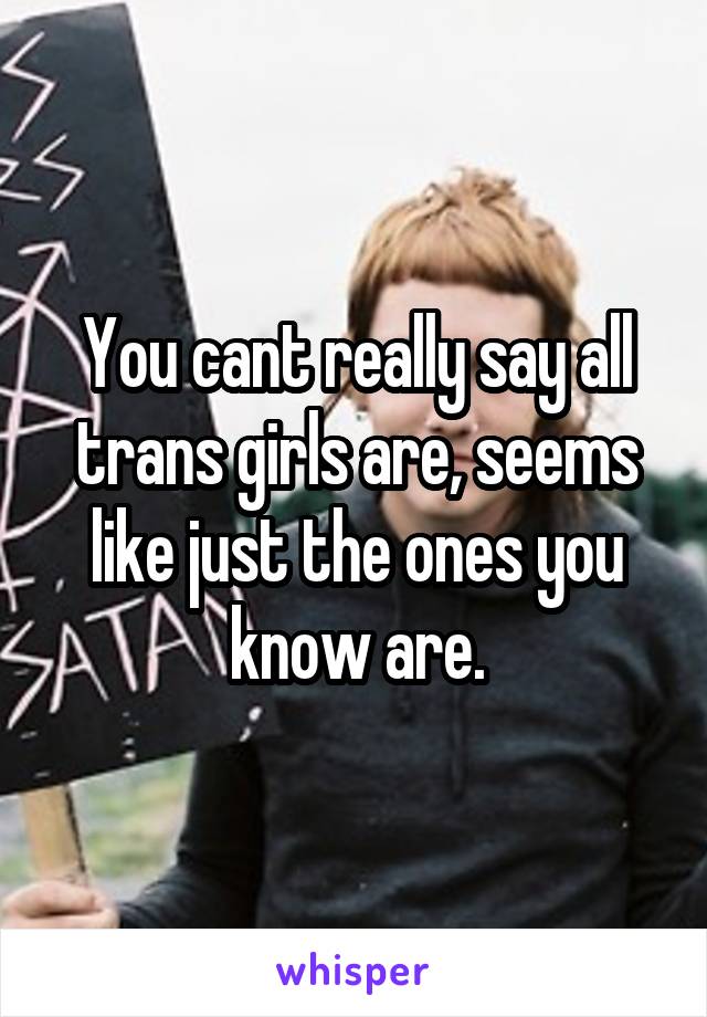 You cant really say all trans girls are, seems like just the ones you know are.
